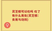 灵芝根可以吃吗 吃了有什么用处(灵芝根：食用与功效)