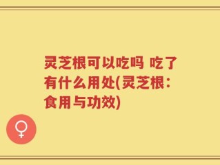 灵芝根可以吃吗 吃了有什么用处(灵芝根：食用与功效)