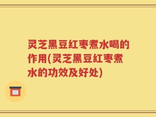 灵芝黑豆红枣煮水喝的作用(灵芝黑豆红枣煮水的功效及好处)