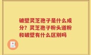 破壁灵芝孢子是什么成分？灵芝孢子粉头道粉和破壁有什么区别吗