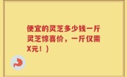 便宜的灵芝多少钱一斤灵芝惊喜价，一斤仅需X元！)