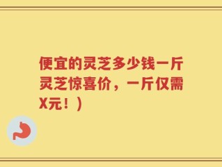 便宜的灵芝多少钱一斤灵芝惊喜价，一斤仅需X元！)