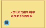 v东北灵芝孢子粉网？正宗孢子粉哪里买