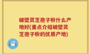 破壁灵芝孢子粉什么产地好(重点介绍破壁灵芝孢子粉的优质产地)