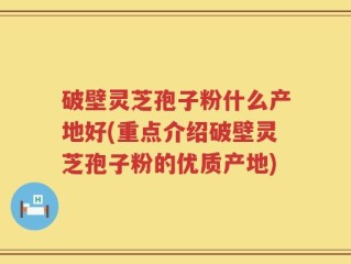 破壁灵芝孢子粉什么产地好(重点介绍破壁灵芝孢子粉的优质产地)