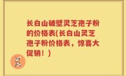 长白山破壁灵芝孢子粉的价格表(长白山灵芝孢子粉价格表，惊喜大促销！)