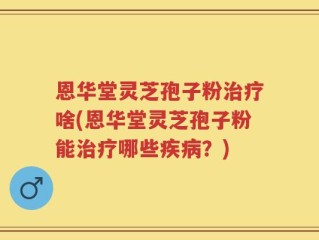 恩华堂灵芝孢子粉治疗啥(恩华堂灵芝孢子粉能治疗哪些疾病？)