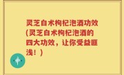 灵芝白术枸杞泡酒功效(灵芝白术枸杞泡酒的四大功效，让你受益匪浅！)