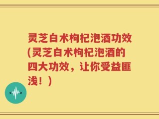 灵芝白术枸杞泡酒功效(灵芝白术枸杞泡酒的四大功效，让你受益匪浅！)