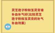 灵芝孢子粉和玉灵膏谁补血补气好(比较灵芝孢子粉和玉灵膏的补气补血效果)