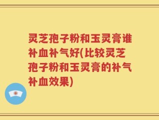 灵芝孢子粉和玉灵膏谁补血补气好(比较灵芝孢子粉和玉灵膏的补气补血效果)