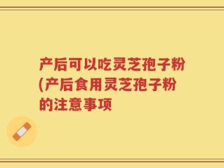 产后可以吃灵芝孢子粉(产后食用灵芝孢子粉的注意事项