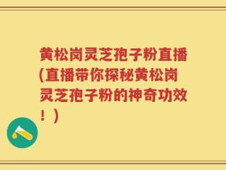 黄松岗灵芝孢子粉直播(直播带你探秘黄松岗灵芝孢子粉的神奇功效！)