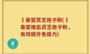 堉善堂灵芝孢子粉(堉善堂推出灵芝孢子粉，有效提升免疫力)