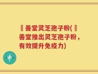 堉善堂灵芝孢子粉(堉善堂推出灵芝孢子粉，有效提升免疫力)