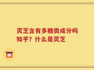 灵芝含有多糖类成分吗知乎？什么是灵芝