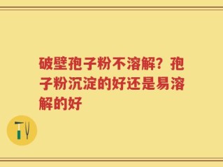 破壁孢子粉不溶解？孢子粉沉淀的好还是易溶解的好