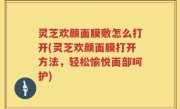 灵芝欢颜面膜敷怎么打开(灵芝欢颜面膜打开方法，轻松愉悦面部呵护)