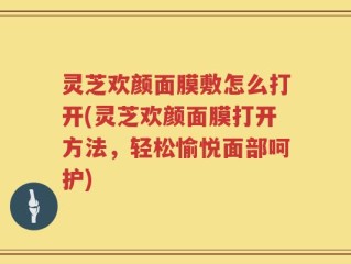 灵芝欢颜面膜敷怎么打开(灵芝欢颜面膜打开方法，轻松愉悦面部呵护)
