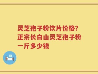 灵芝孢子粉饮片价格？正宗长白山灵芝孢子粉一斤多少钱