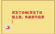灵芝丁价格(灵芝丁价格上涨，市面供不应求)