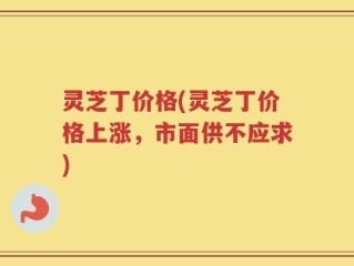 灵芝丁价格(灵芝丁价格上涨，市面供不应求)