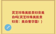 灵芝珍珠美肌贵妇膏美白吗(灵芝珍珠美肌贵妇膏：美白奢华霜！)