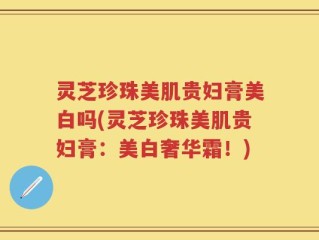灵芝珍珠美肌贵妇膏美白吗(灵芝珍珠美肌贵妇膏：美白奢华霜！)