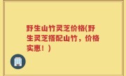 野生山竹灵芝价格(野生灵芝搭配山竹，价格实惠！)