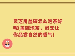灵芝用盖碗怎么泡茶好呢(盖碗泡茶，灵芝让你品尝自然的香气)