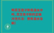喝灵芝孢子粉用温水冲吗_灵芝孢子粉的正确冲泡方法:使用温水溶解)