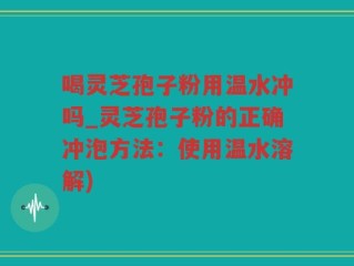 喝灵芝孢子粉用温水冲吗_灵芝孢子粉的正确冲泡方法：使用温水溶解)
