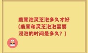 鹿茸泡灵芝泡多久才好(鹿茸和灵芝泡泡需要浸泡的时间是多久？)