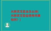 大牌灵芝套盒怎么样(大牌灵芝套盒使用效果如何？)