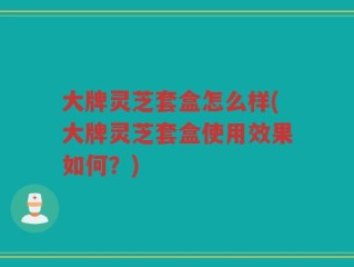 大牌灵芝套盒怎么样(大牌灵芝套盒使用效果如何？)