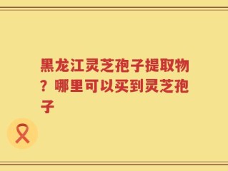 黑龙江灵芝孢子提取物？哪里可以买到灵芝孢子
