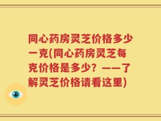 同心药房灵芝价格多少一克(同心药房灵芝每克价格是多少？——了解灵芝价格请看这里)