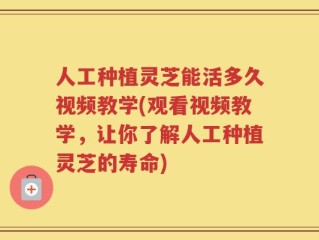 人工种植灵芝能活多久视频教学(观看视频教学，让你了解人工种植灵芝的寿命)