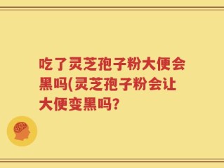 吃了灵芝孢子粉大便会黑吗(灵芝孢子粉会让大便变黑吗？