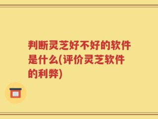 判断灵芝好不好的软件是什么(评价灵芝软件的利弊)