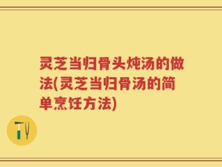 灵芝当归骨头炖汤的做法(灵芝当归骨汤的简单烹饪方法)