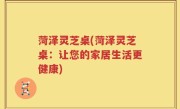 菏泽灵芝桌(菏泽灵芝桌：让您的家居生活更健康)