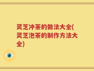 灵芝冲茶的做法大全(灵芝泡茶的制作方法大全)