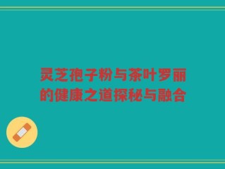 灵芝孢子粉与茶叶罗丽的健康之道探秘与融合