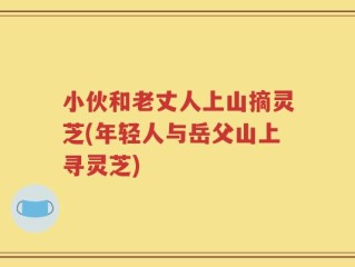 小伙和老丈人上山摘灵芝(年轻人与岳父山上寻灵芝)