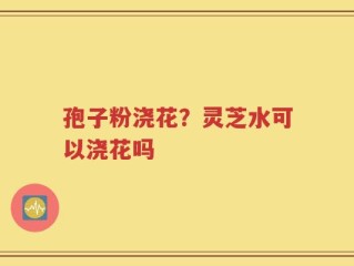 孢子粉浇花？灵芝水可以浇花吗