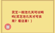 灵芝一般泡几天可以喝吗(灵芝泡几天才可食用？看这里！)