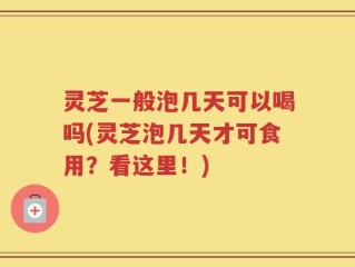 灵芝一般泡几天可以喝吗(灵芝泡几天才可食用？看这里！)