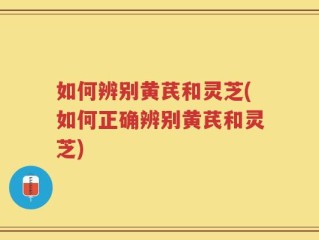 如何辨别黄芪和灵芝(如何正确辨别黄芪和灵芝)