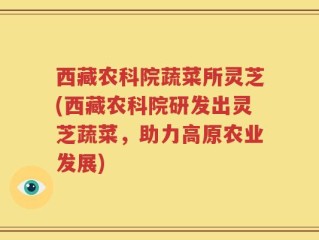 西藏农科院蔬菜所灵芝(西藏农科院研发出灵芝蔬菜，助力高原农业发展)